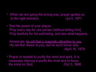 • When we are going the wrong way, prayer guides us
to the right direction. /Jul 4, 1971
• Test the power of your prayer.
Pray every day for one person [without telling him].
Pray tearfully for his well-being, and see what happens.
Amazingly, he will feel a magnetic attraction to you.
He will feel drawn to you, but he won’t know why.
/April 15, 1979
• Prayer is needed to purify the mind and spirit. It is
necessary training to purify the mind and to focus
the mind on God. /Oct 3, 1988
 