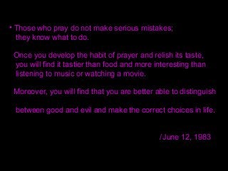 • Those who pray do not make serious mistakes;
they know what to do.
Once you develop the habit of prayer and relish its taste,
you will find it tastier than food and more interesting than
listening to music or watching a movie.
Moreover, you will find that you are better able to distinguish
between good and evil and make the correct choices in life.
/June 12, 1983
 
