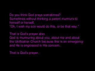 Do you think God prays sometimes?
Sometimes without thinking a parent murmurs to
himself or herself,
"Oh, I wish my son would do this, or be that way."
That is God's prayer also.
God is murmuring about you, about me and about
the Unification Church because this is an emergency
and He is engrossed in His concern.
That is God's prayer.
 