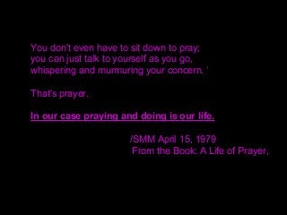 You don't even have to sit down to pray;
you can just talk to yourself as you go,
whispering and murmuring your concern. ‘
That's prayer.
In our case praying and doing is our life.
/SMM April 15, 1979
From the Book: A Life of Prayer,
 