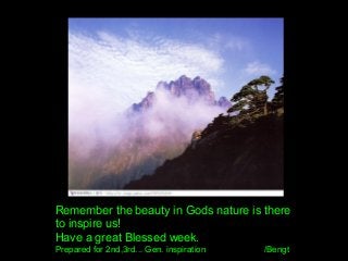 Remember the beauty in Gods nature is there
to inspire us!
Have a great Blessed week.
Prepared for 2nd,3rd... Gen. inspiration /Bengt
 