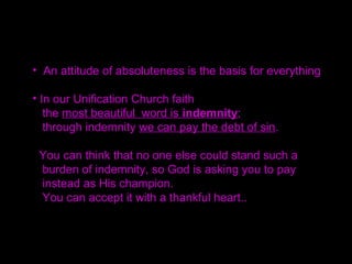 You cannot imagine how cold it was in those days.
Yet, Father covered himself with only a light blanket
and prayed. I could hear him say, "Father!" and
feel the different circumstances and the substance
of what True Father alone knew hidden within his voice.
He cried so much as he prayed.
"I will realize your will at all cost one day and build a
world where all people can truly live well."
With this heart, he prayed, and this is what he promised God.
 
