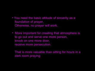 If you receive in your prayer that you will meet
a person at such and such a time, when you go
there then that person will come.
If you are dead serious then these things will happen.
Hypnosis can transfer a person into another state of
consciousness, but how much more can prayer
change lives.
 