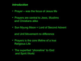 Introduction
• Prayer – was the focus of Jesus life
• Prayers are central to Jews, Muslims
and Christians alike
• Sun Myung Moon = Lord of Second Advent
and Unification Movement no difference
• Prayers is the core lifeline of a
True Religious Life
• The superfast “phoneline” to God
and Spirit World –
faster than Einsteins speed of light
 
