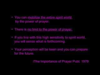• You need the basic attitude of sincerity as a
foundation of prayer,
Otherwise, no prayer will work.
• More important for creating that atmosphere is
to go out and serve one more person,
knock on one more door,
receive more persecution.
That is more valuable than sitting for hours in a
dark room praying
 