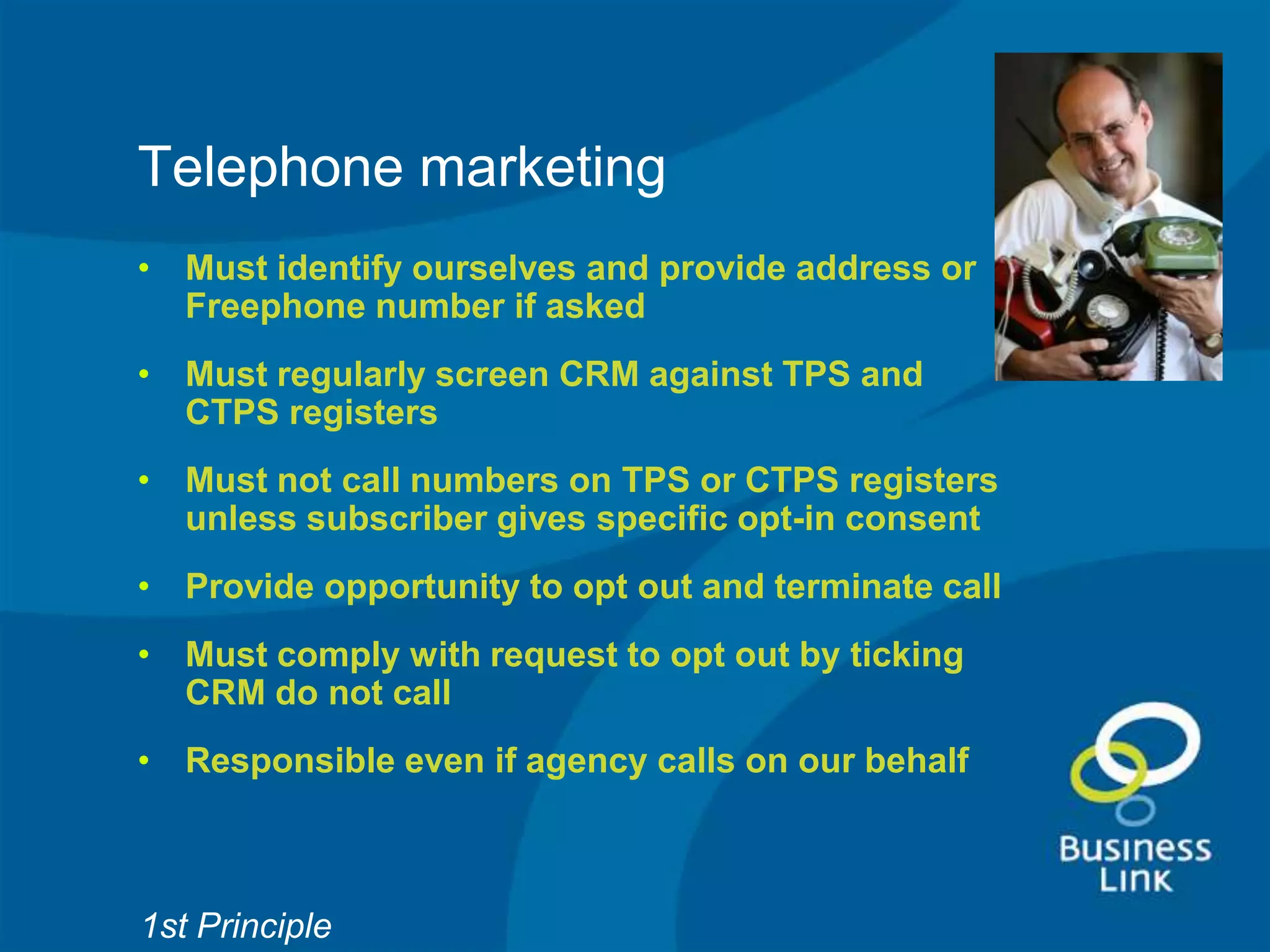 Telephone marketing
• Must identify ourselves and provide address or
  Freephone number if asked
• Must regularly screen CRM against TPS and
  CTPS registers
• Must not call numbers on TPS or CTPS registers
  unless subscriber gives specific opt-in consent
• Provide opportunity to opt out and terminate call
• Must comply with request to opt out by ticking
  CRM do not call
• Responsible even if agency calls on our behalf



1st Principle
 