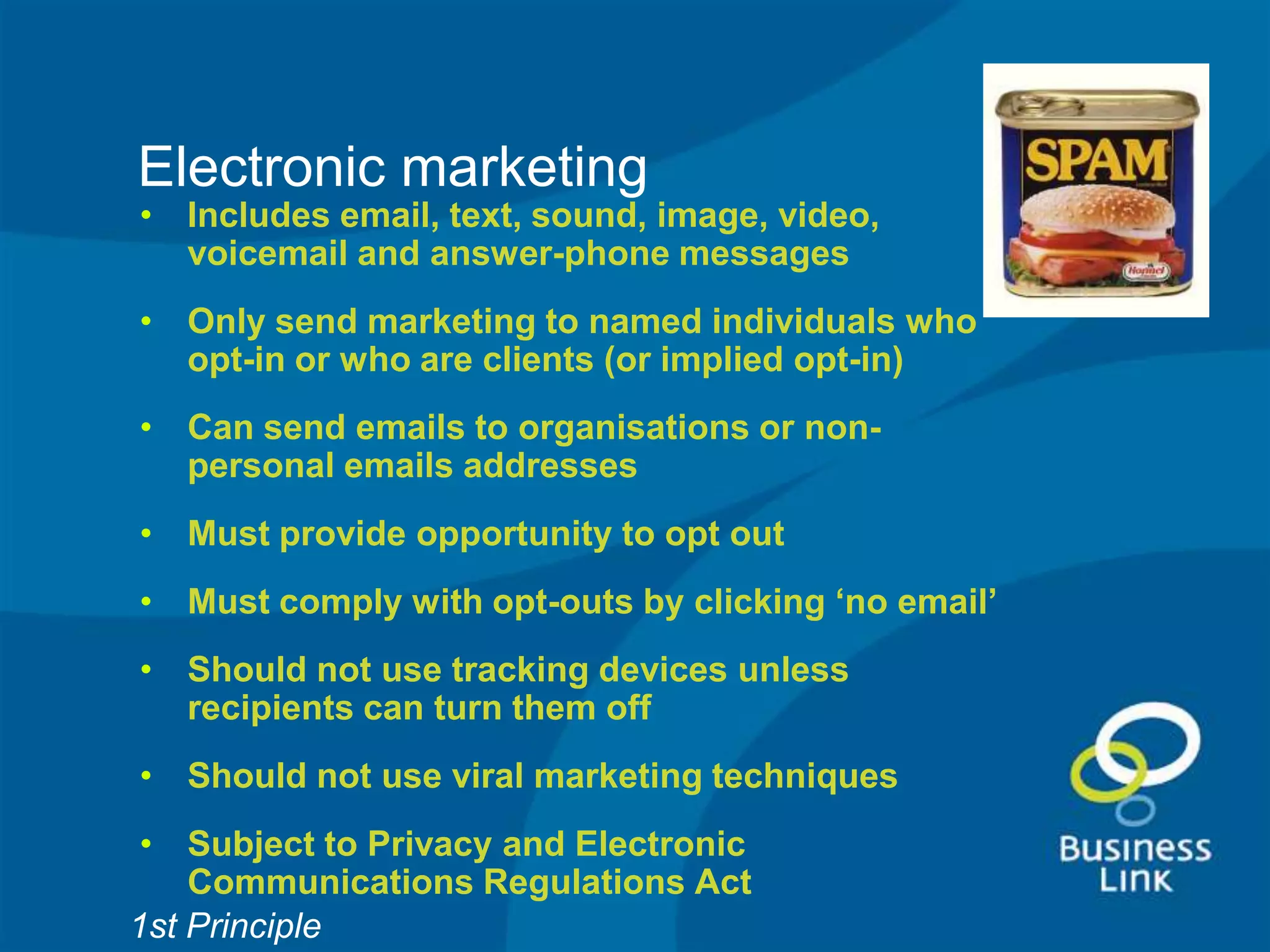 Electronic marketing
• Includes email, text, sound, image, video,
  voicemail and answer-phone messages
• Only send marketing to named individuals who
  opt-in or who are clients (or implied opt-in)
• Can send emails to organisations or non-
  personal emails addresses
• Must provide opportunity to opt out
• Must comply with opt-outs by clicking ‘no email’
• Should not use tracking devices unless
  recipients can turn them off
• Should not use viral marketing techniques
 • Subject to Privacy and Electronic
    Communications Regulations Act
1st Principle
 
