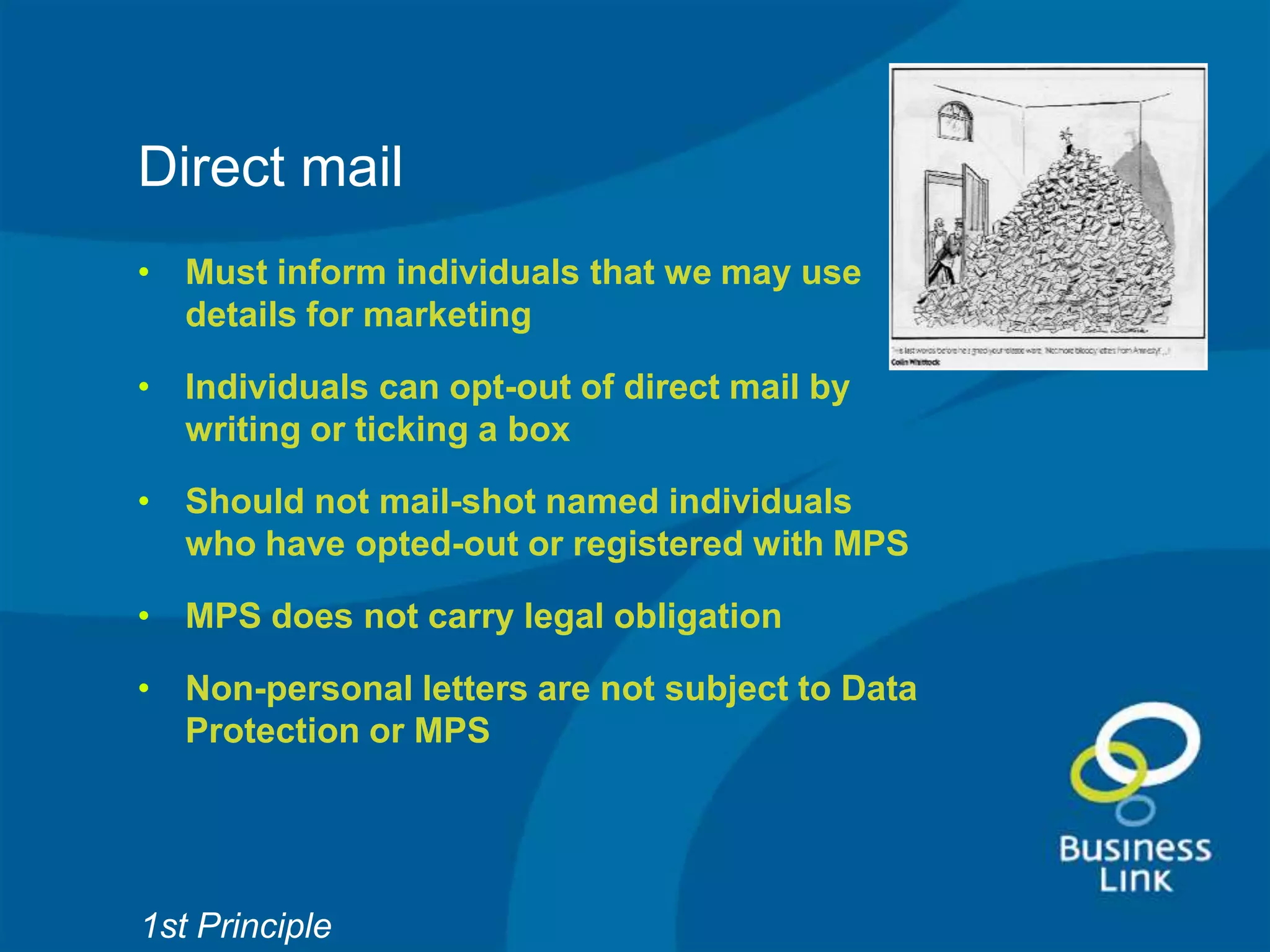 Direct mail
• Must inform individuals that we may use
  details for marketing

• Individuals can opt-out of direct mail by
  writing or ticking a box

• Should not mail-shot named individuals
  who have opted-out or registered with MPS

• MPS does not carry legal obligation

• Non-personal letters are not subject to Data
  Protection or MPS




1st Principle
 