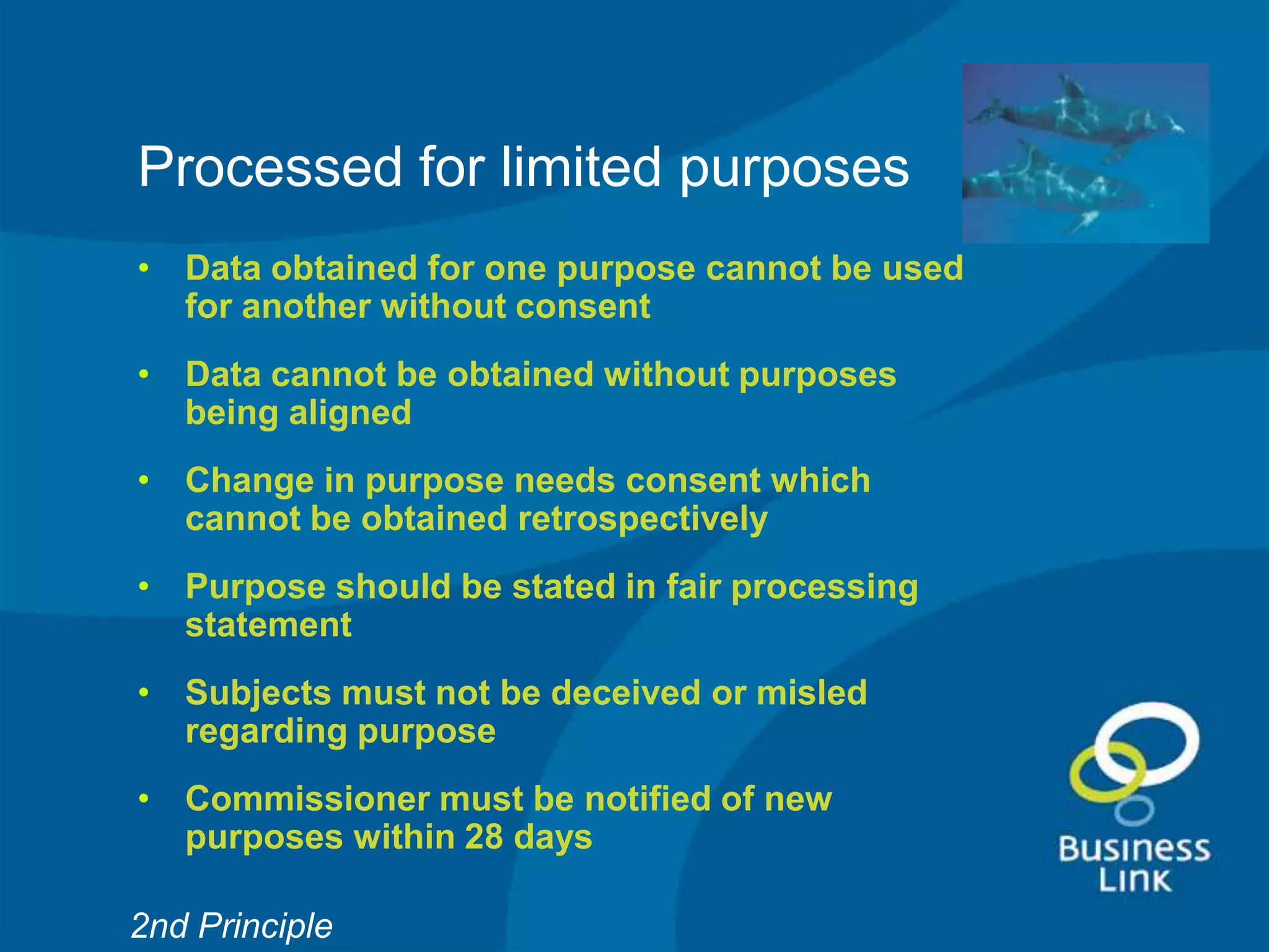 Processed for limited purposes
• Data obtained for one purpose cannot be used
  for another without consent
• Data cannot be obtained without purposes
  being aligned
• Change in purpose needs consent which
  cannot be obtained retrospectively
• Purpose should be stated in fair processing
  statement
• Subjects must not be deceived or misled
  regarding purpose
• Commissioner must be notified of new
  purposes within 28 days

2nd Principle
 