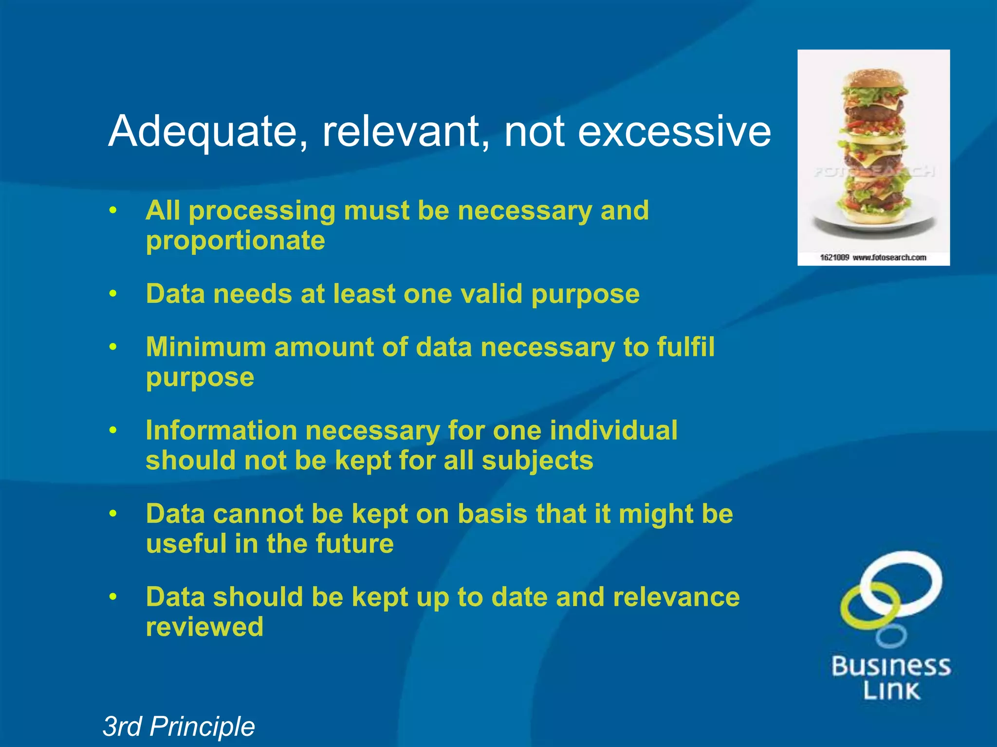 Adequate, relevant, not excessive
• All processing must be necessary and
  proportionate
• Data needs at least one valid purpose
• Minimum amount of data necessary to fulfil
  purpose
• Information necessary for one individual
  should not be kept for all subjects
• Data cannot be kept on basis that it might be
  useful in the future
• Data should be kept up to date and relevance
  reviewed


3rd Principle
 