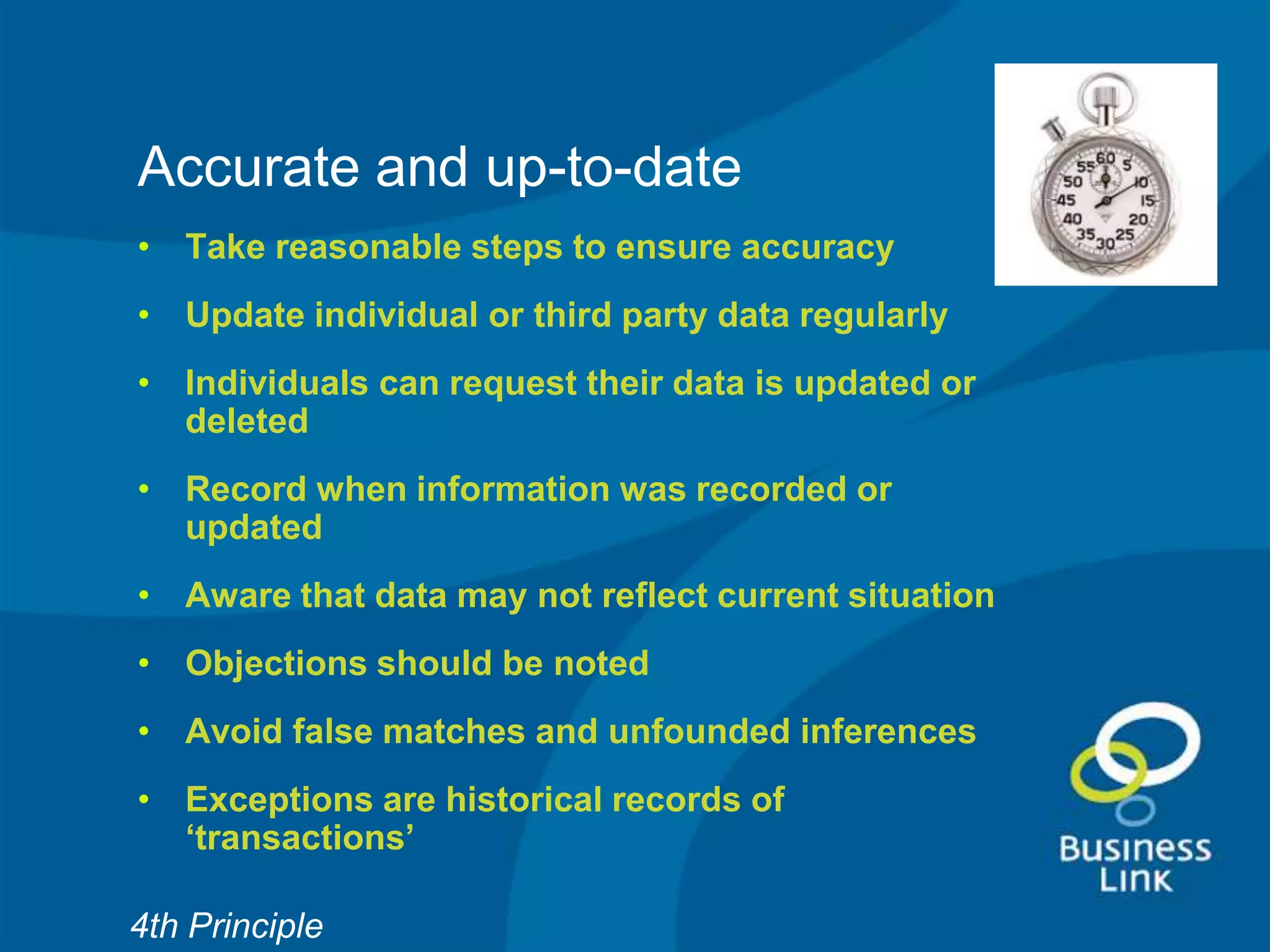 Accurate and up-to-date
• Take reasonable steps to ensure accuracy
• Update individual or third party data regularly
• Individuals can request their data is updated or
  deleted
• Record when information was recorded or
  updated
• Aware that data may not reflect current situation
• Objections should be noted
• Avoid false matches and unfounded inferences
• Exceptions are historical records of
  ‘transactions’

4th Principle
 