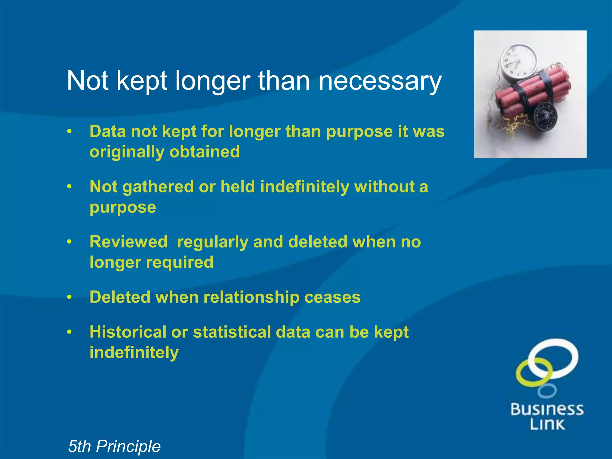 Not kept longer than necessary
• Data not kept for longer than purpose it was
  originally obtained

• Not gathered or held indefinitely without a
  purpose

• Reviewed regularly and deleted when no
  longer required

• Deleted when relationship ceases

• Historical or statistical data can be kept
  indefinitely




5th Principle
 
