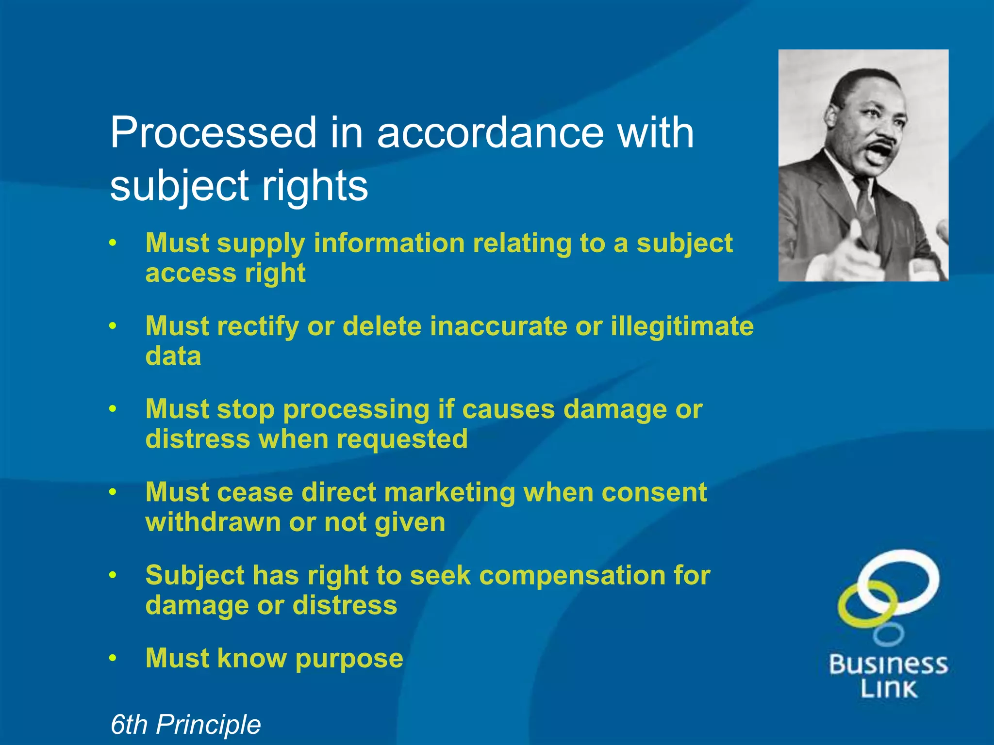 Processed in accordance with
subject rights
• Must supply information relating to a subject
  access right
• Must rectify or delete inaccurate or illegitimate
  data
• Must stop processing if causes damage or
  distress when requested
• Must cease direct marketing when consent
  withdrawn or not given
• Subject has right to seek compensation for
  damage or distress
• Must know purpose

6th Principle
 