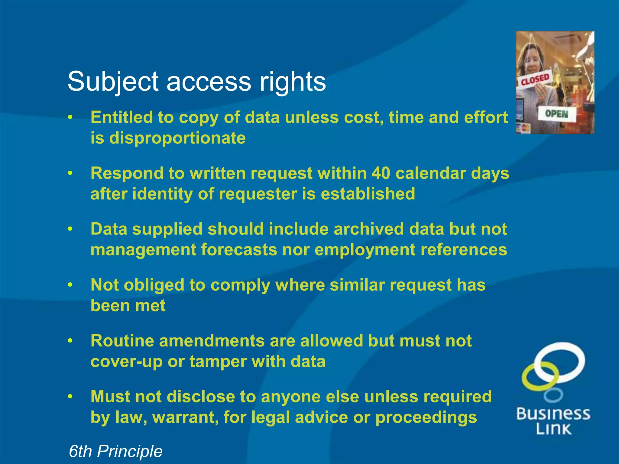 Subject access rights
• Entitled to copy of data unless cost, time and effort
  is disproportionate

• Respond to written request within 40 calendar days
  after identity of requester is established

• Data supplied should include archived data but not
  management forecasts nor employment references

• Not obliged to comply where similar request has
  been met

• Routine amendments are allowed but must not
  cover-up or tamper with data

• Must not disclose to anyone else unless required
  by law, warrant, for legal advice or proceedings
6th Principle
 