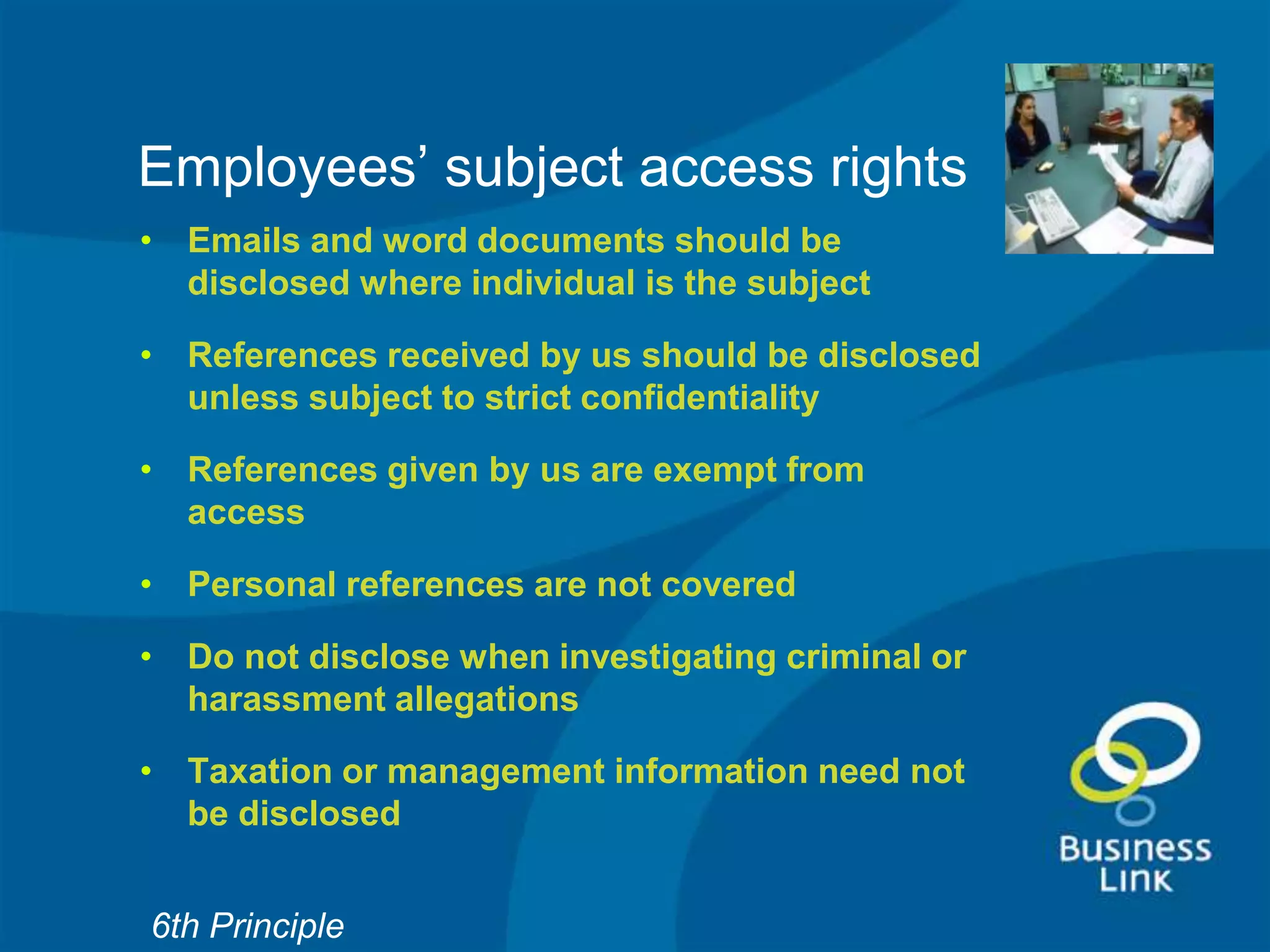 Employees’ subject access rights
• Emails and word documents should be
  disclosed where individual is the subject

• References received by us should be disclosed
  unless subject to strict confidentiality

• References given by us are exempt from
  access

• Personal references are not covered

• Do not disclose when investigating criminal or
  harassment allegations

• Taxation or management information need not
  be disclosed


6th Principle
 