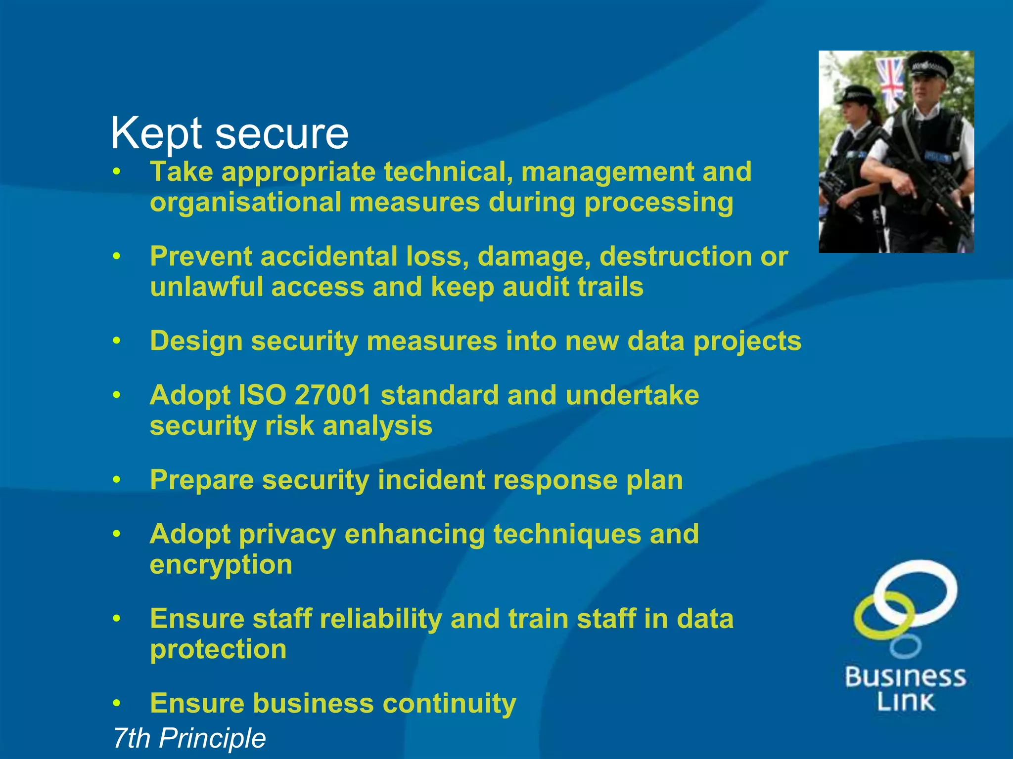 Kept secure
• Take appropriate technical, management and
  organisational measures during processing
• Prevent accidental loss, damage, destruction or
  unlawful access and keep audit trails
• Design security measures into new data projects
• Adopt ISO 27001 standard and undertake
  security risk analysis
• Prepare security incident response plan
• Adopt privacy enhancing techniques and
  encryption
• Ensure staff reliability and train staff in data
  protection
• Ensure business continuity
7th Principle
 
