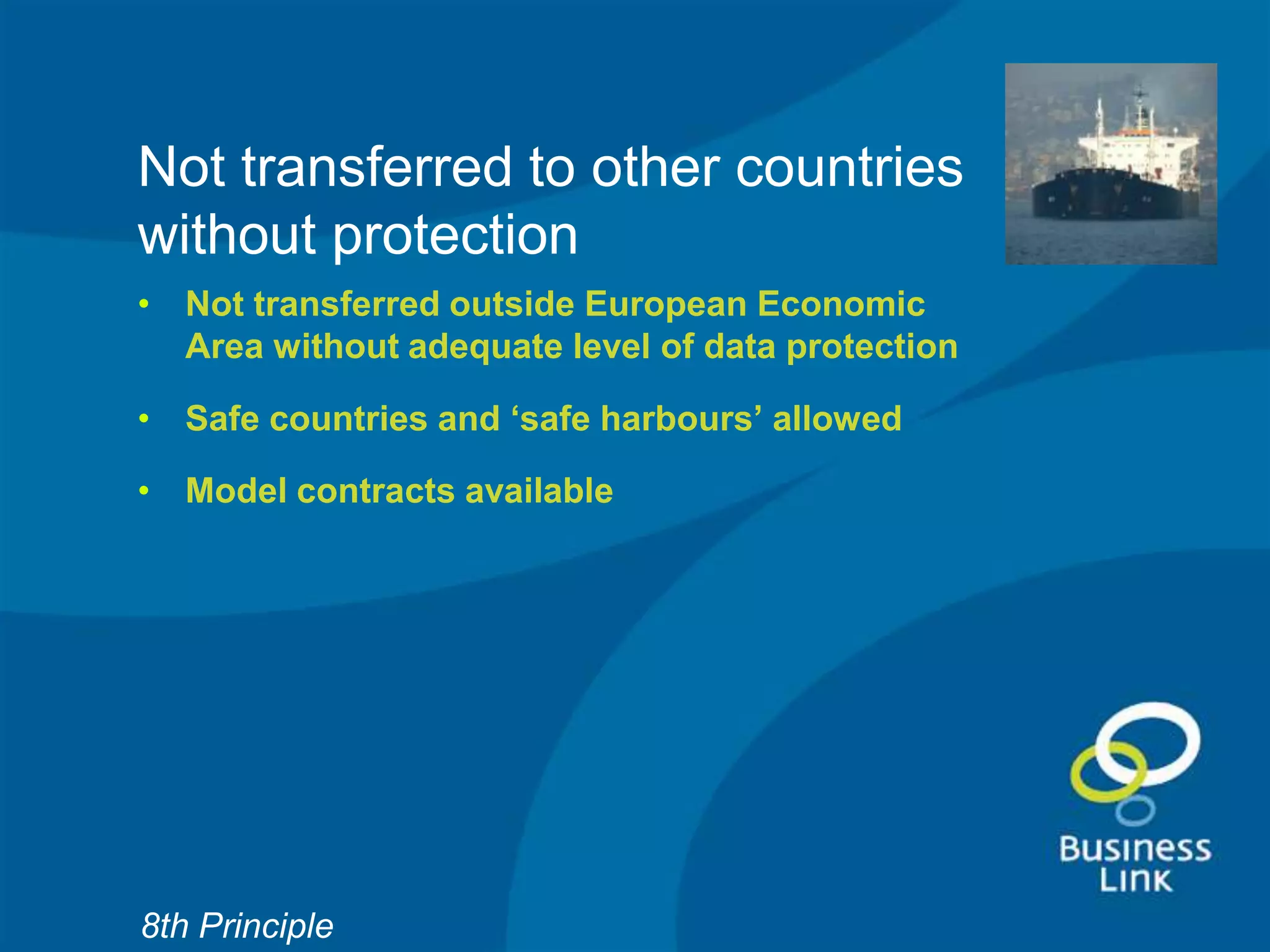 Not transferred to other countries
without protection
• Not transferred outside European Economic
  Area without adequate level of data protection

• Safe countries and ‘safe harbours’ allowed

• Model contracts available




8th Principle
 