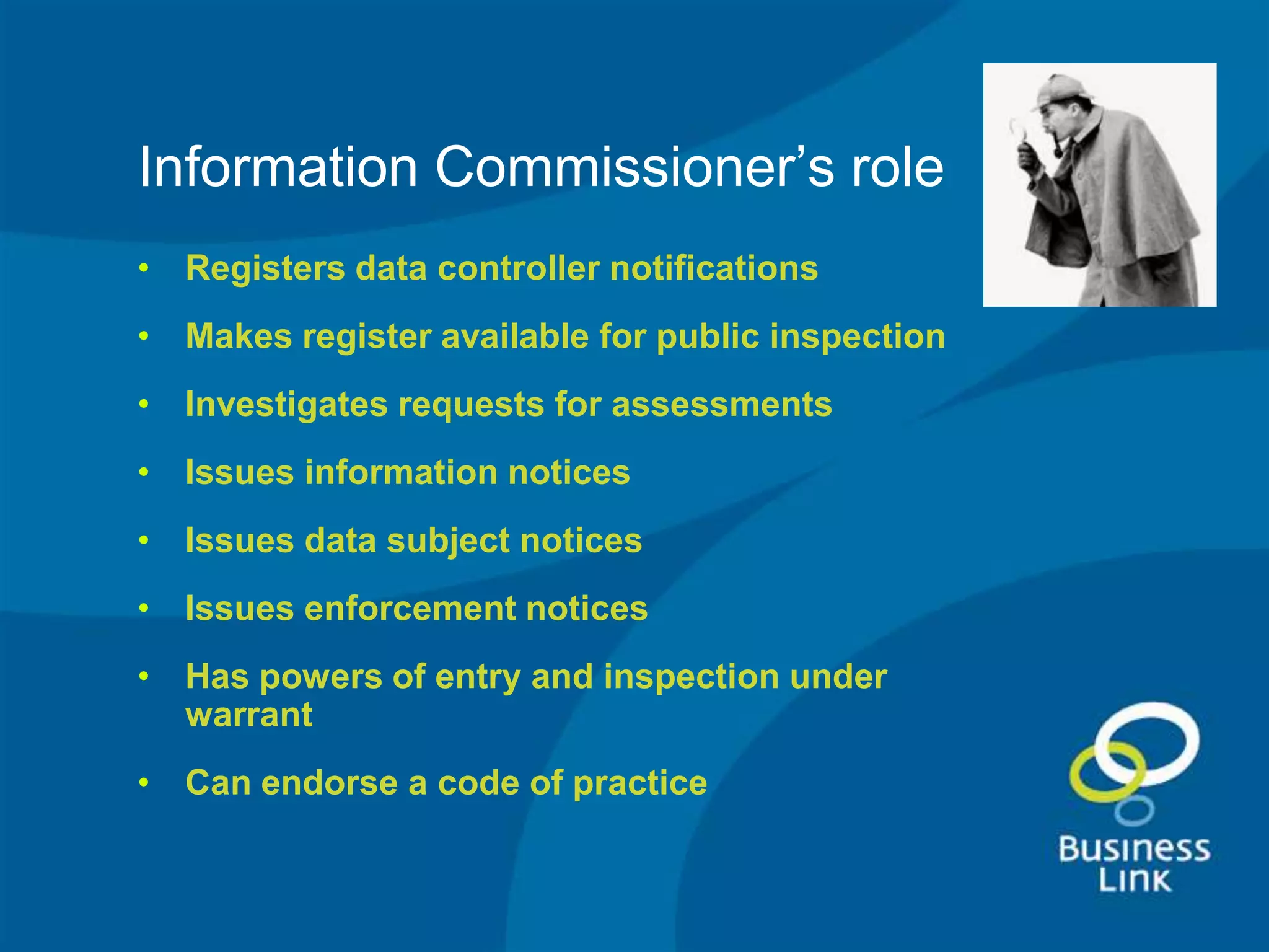 Information Commissioner’s role
• Registers data controller notifications
• Makes register available for public inspection
• Investigates requests for assessments
• Issues information notices
• Issues data subject notices
• Issues enforcement notices
• Has powers of entry and inspection under
  warrant
• Can endorse a code of practice
 