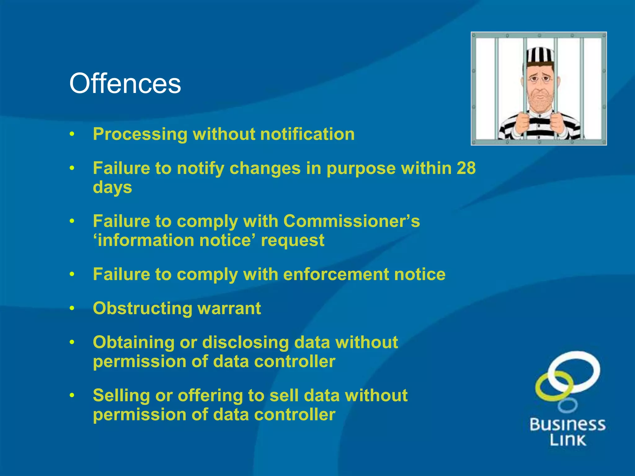 Offences
• Processing without notification
• Failure to notify changes in purpose within 28
  days
• Failure to comply with Commissioner’s
  ‘information notice’ request
• Failure to comply with enforcement notice
• Obstructing warrant
• Obtaining or disclosing data without
  permission of data controller
• Selling or offering to sell data without
  permission of data controller
 