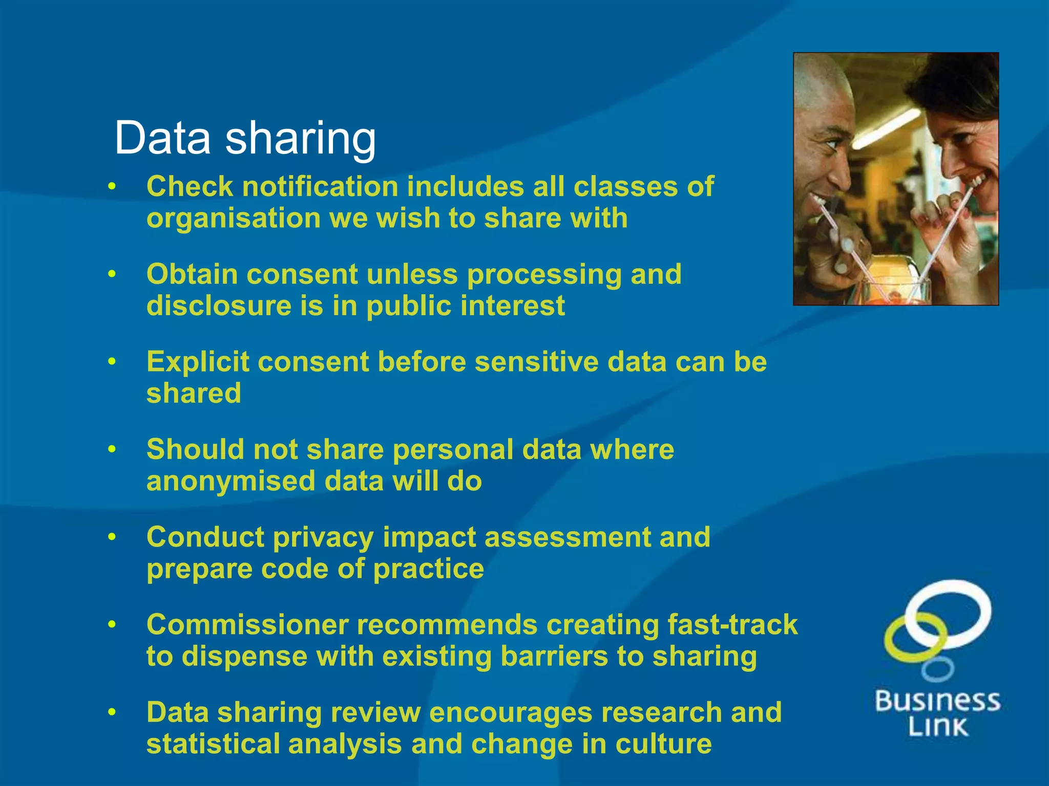 Data sharing
• Check notification includes all classes of
  organisation we wish to share with
• Obtain consent unless processing and
  disclosure is in public interest
• Explicit consent before sensitive data can be
  shared
• Should not share personal data where
  anonymised data will do
• Conduct privacy impact assessment and
  prepare code of practice
• Commissioner recommends creating fast-track
  to dispense with existing barriers to sharing
• Data sharing review encourages research and
  statistical analysis and change in culture
 
