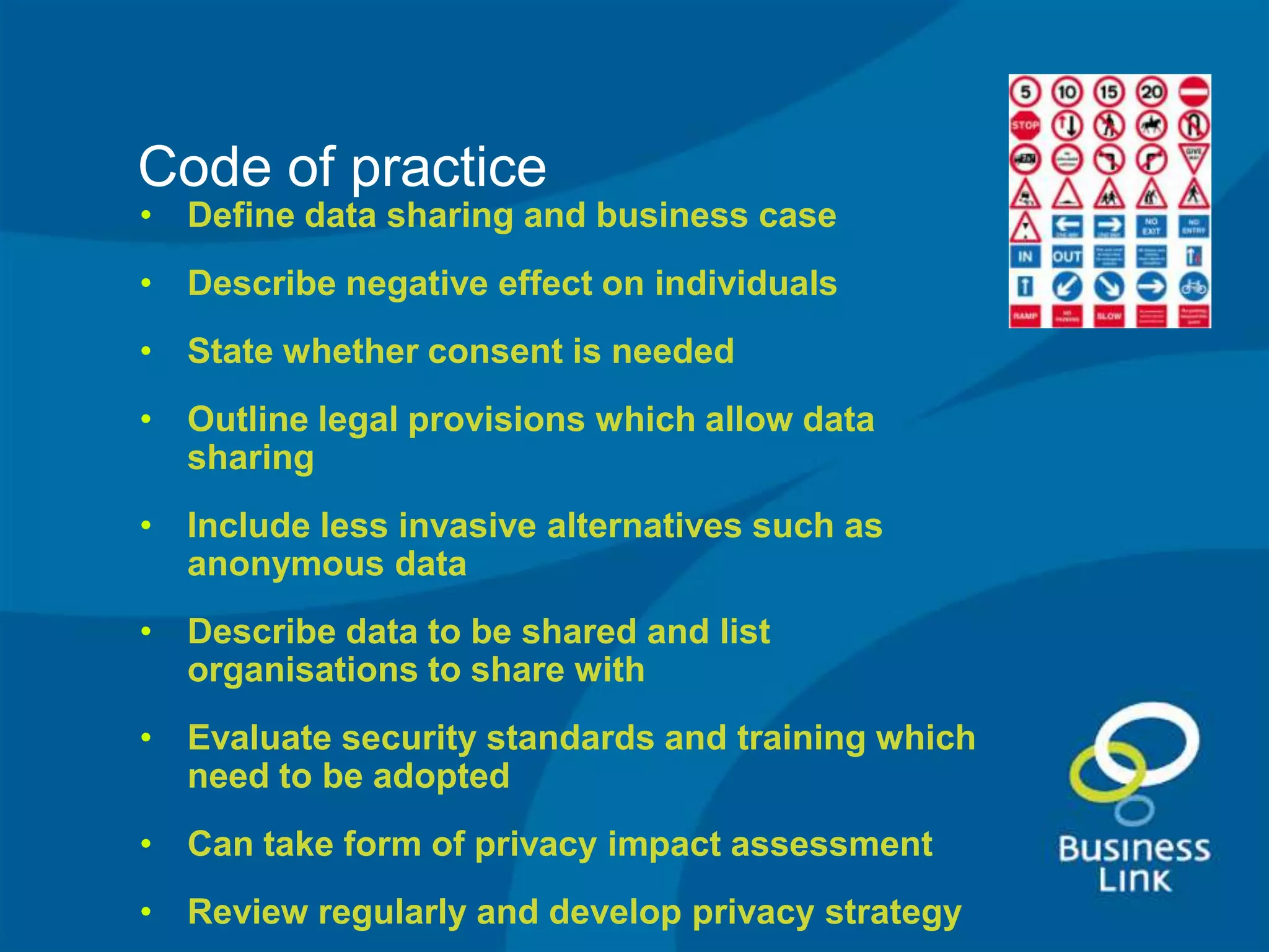 Code of practice
• Define data sharing and business case
• Describe negative effect on individuals
• State whether consent is needed
• Outline legal provisions which allow data
  sharing
• Include less invasive alternatives such as
  anonymous data
• Describe data to be shared and list
  organisations to share with
• Evaluate security standards and training which
  need to be adopted
• Can take form of privacy impact assessment
• Review regularly and develop privacy strategy
 