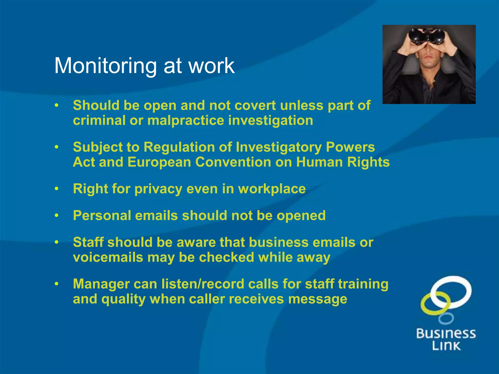 Monitoring at work
• Should be open and not covert unless part of
  criminal or malpractice investigation
• Subject to Regulation of Investigatory Powers
  Act and European Convention on Human Rights
• Right for privacy even in workplace
• Personal emails should not be opened
• Staff should be aware that business emails or
  voicemails may be checked while away
• Manager can listen/record calls for staff training
  and quality when caller receives message
 