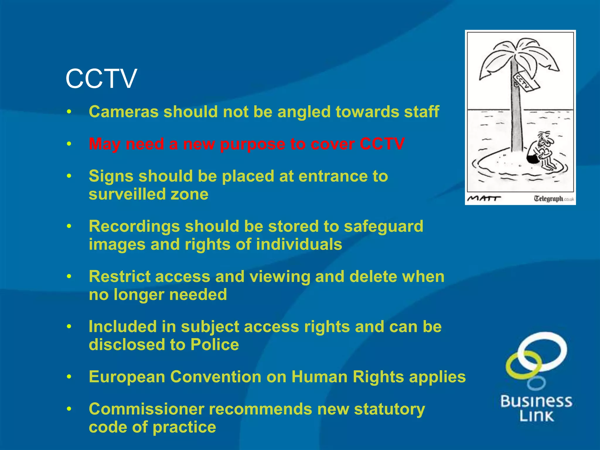 CCTV
• Cameras should not be angled towards staff
• May need a new purpose to cover CCTV
• Signs should be placed at entrance to
  surveilled zone
• Recordings should be stored to safeguard
  images and rights of individuals
• Restrict access and viewing and delete when
  no longer needed
• Included in subject access rights and can be
  disclosed to Police
• European Convention on Human Rights applies
• Commissioner recommends new statutory
  code of practice
 
