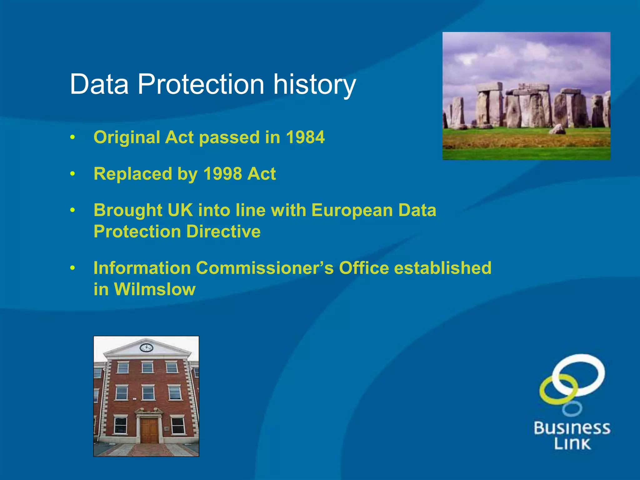 Data Protection history
• Original Act passed in 1984

• Replaced by 1998 Act

• Brought UK into line with European Data
  Protection Directive

• Information Commissioner’s Office established
  in Wilmslow
 