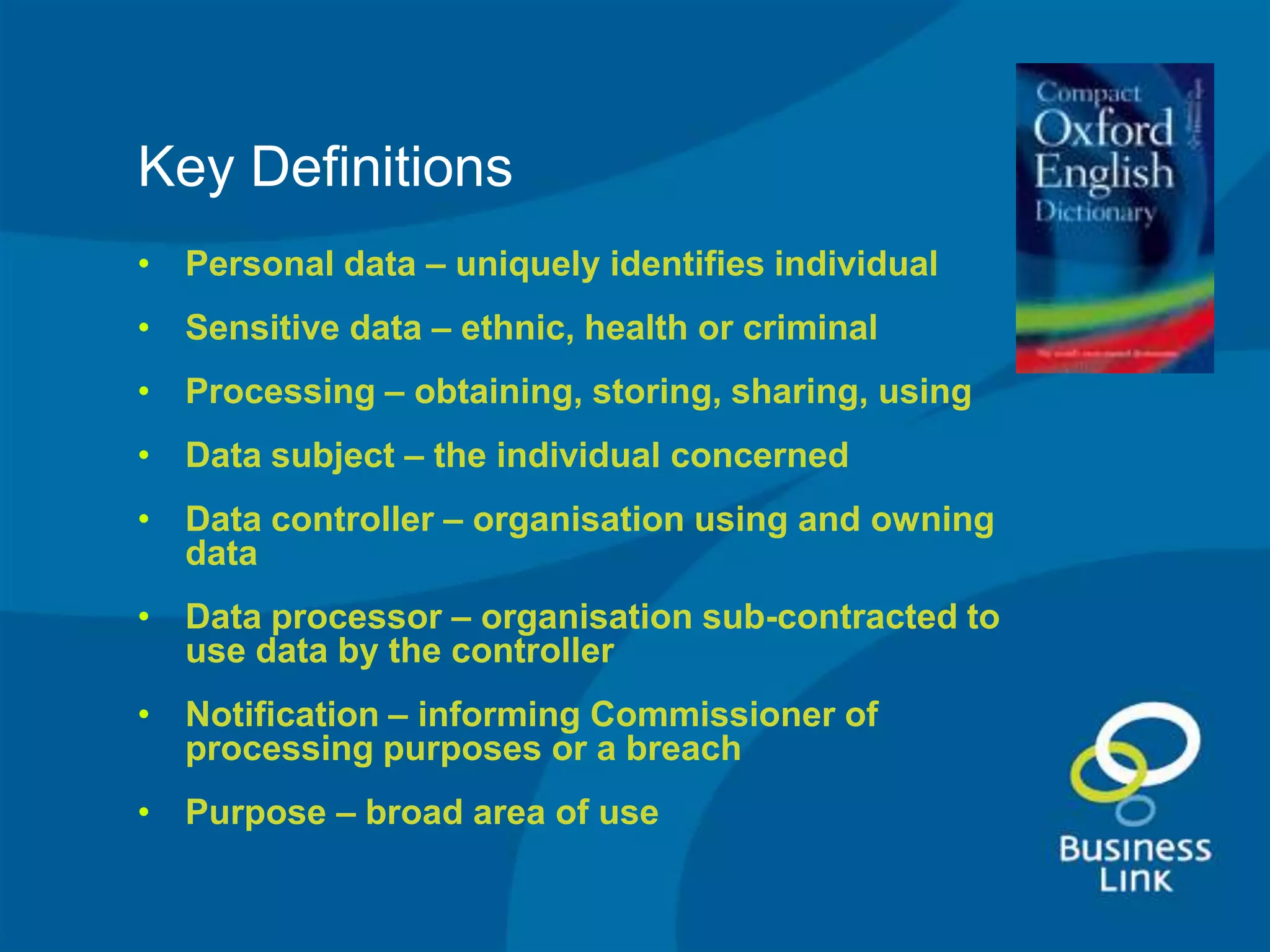 Key Definitions
• Personal data – uniquely identifies individual
• Sensitive data – ethnic, health or criminal
• Processing – obtaining, storing, sharing, using
• Data subject – the individual concerned
• Data controller – organisation using and owning
  data
• Data processor – organisation sub-contracted to
  use data by the controller
• Notification – informing Commissioner of
  processing purposes or a breach
• Purpose – broad area of use
 