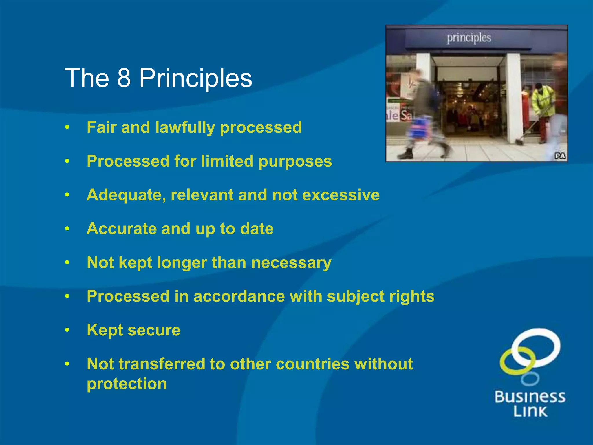 The 8 Principles
• Fair and lawfully processed

• Processed for limited purposes

• Adequate, relevant and not excessive

• Accurate and up to date

• Not kept longer than necessary

• Processed in accordance with subject rights

• Kept secure

• Not transferred to other countries without
  protection
 