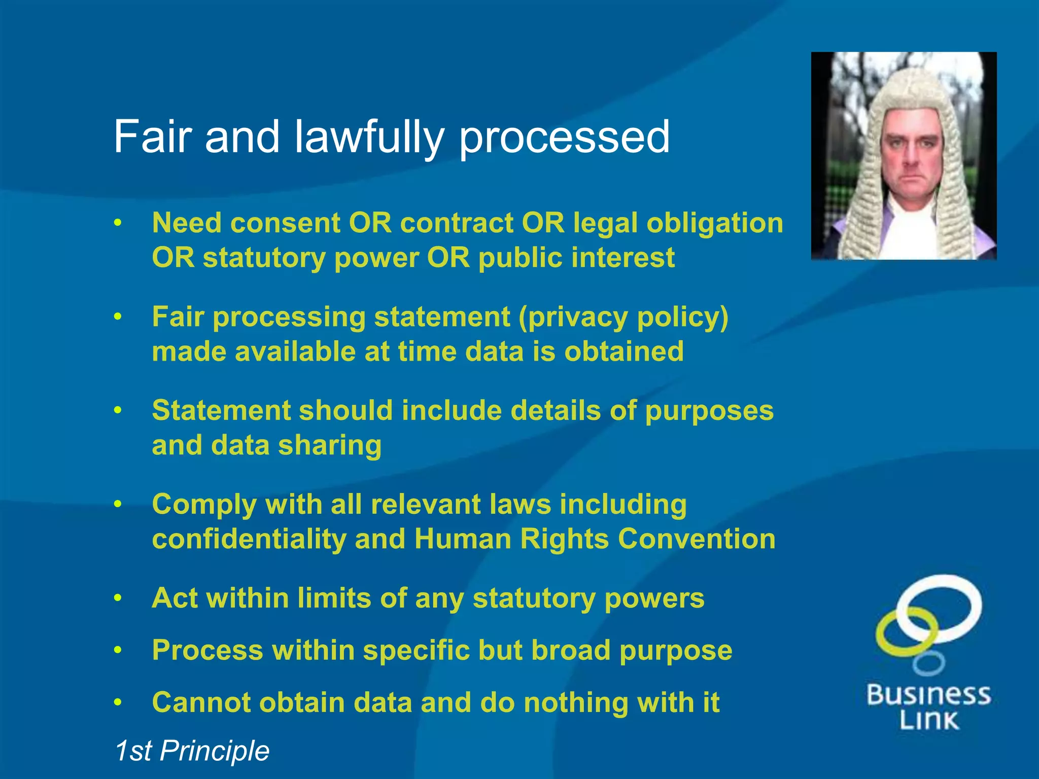 Fair and lawfully processed
• Need consent OR contract OR legal obligation
  OR statutory power OR public interest

• Fair processing statement (privacy policy)
  made available at time data is obtained

• Statement should include details of purposes
  and data sharing

• Comply with all relevant laws including
  confidentiality and Human Rights Convention

• Act within limits of any statutory powers
• Process within specific but broad purpose
• Cannot obtain data and do nothing with it
1st Principle
 