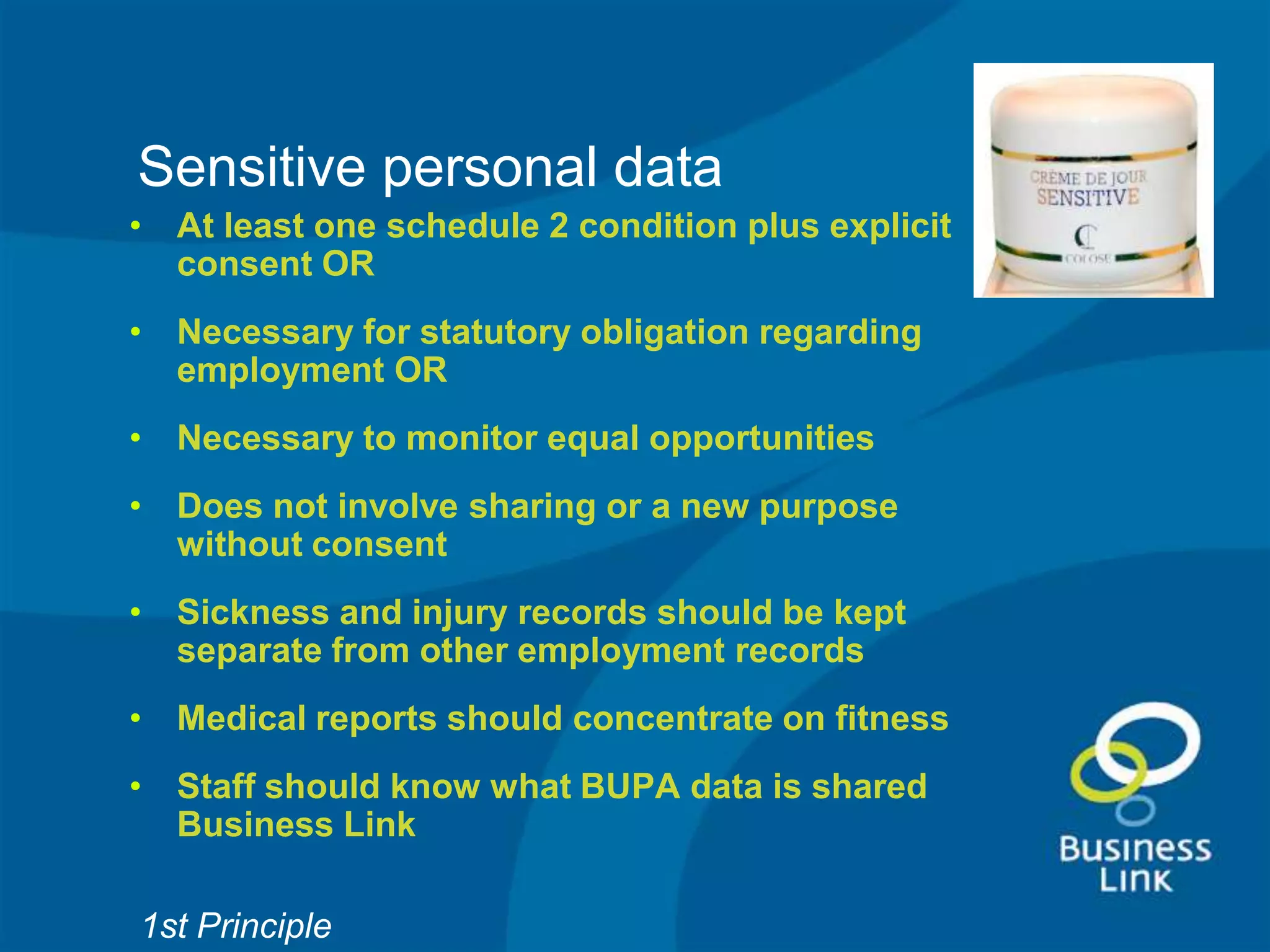 Sensitive personal data
• At least one schedule 2 condition plus explicit
  consent OR
• Necessary for statutory obligation regarding
  employment OR
• Necessary to monitor equal opportunities
• Does not involve sharing or a new purpose
  without consent
• Sickness and injury records should be kept
  separate from other employment records
• Medical reports should concentrate on fitness
• Staff should know what BUPA data is shared
  Business Link

1st Principle
 