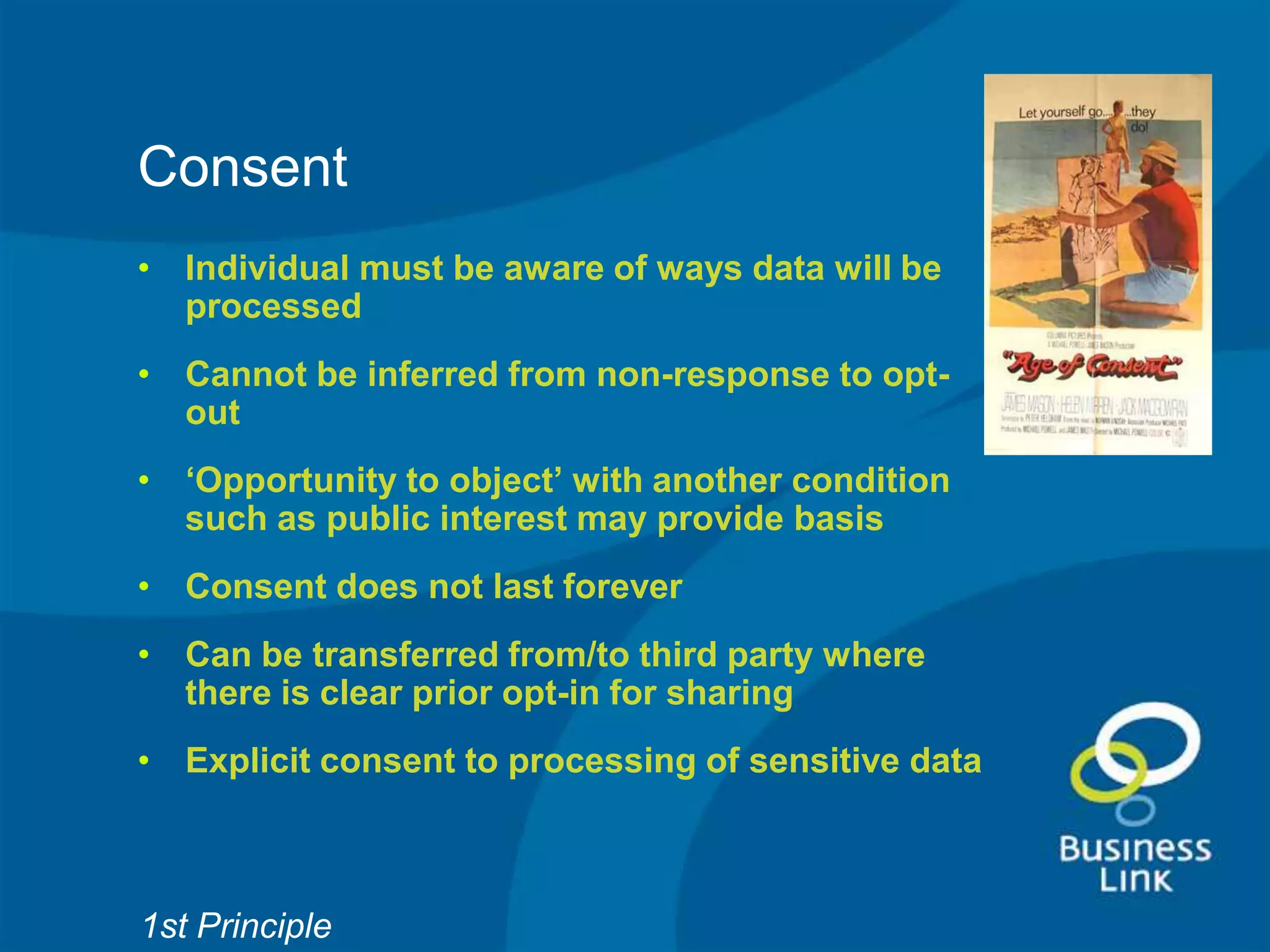 Consent
• Individual must be aware of ways data will be
  processed
• Cannot be inferred from non-response to opt-
  out
• ‘Opportunity to object’ with another condition
  such as public interest may provide basis
• Consent does not last forever
• Can be transferred from/to third party where
  there is clear prior opt-in for sharing
• Explicit consent to processing of sensitive data



1st Principle
 