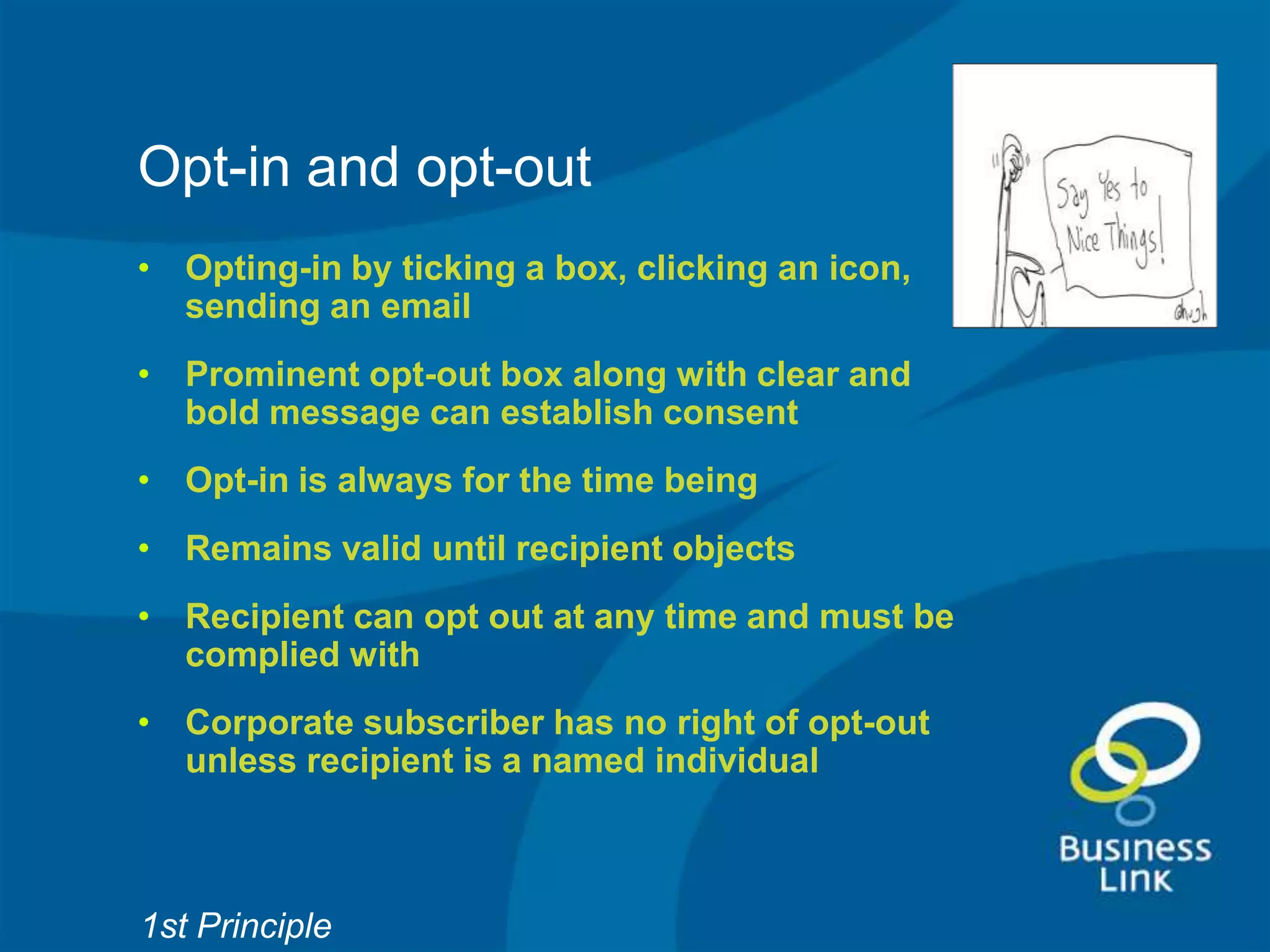Opt-in and opt-out
• Opting-in by ticking a box, clicking an icon,
  sending an email
• Prominent opt-out box along with clear and
  bold message can establish consent
• Opt-in is always for the time being
• Remains valid until recipient objects
• Recipient can opt out at any time and must be
  complied with
• Corporate subscriber has no right of opt-out
  unless recipient is a named individual



1st Principle
 