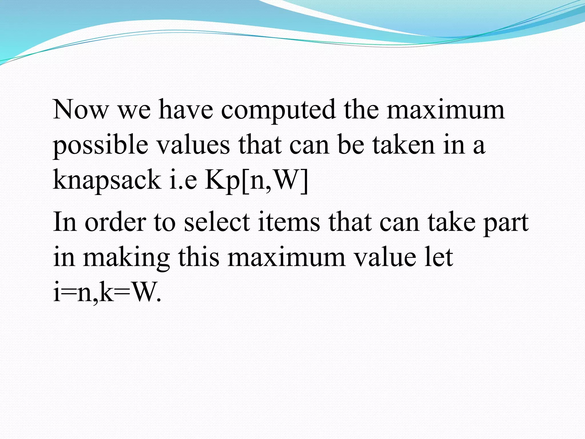 Now we have computed the maximum
possible values that can be taken in a
knapsack i.e Kp[n,W]
In order to select items that can take part
in making this maximum value let
i=n,k=W.
 