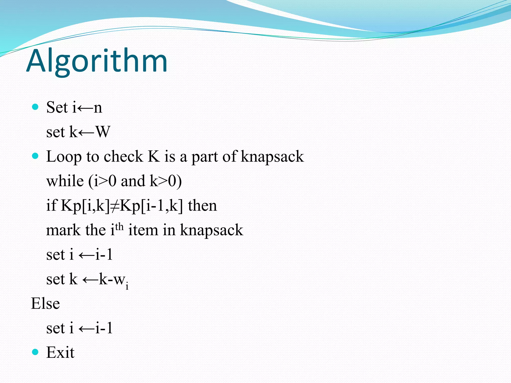 Algorithm
 Set i←n
set k←W
 Loop to check K is a part of knapsack
while (i>0 and k>0)
if Kp[i,k]≠Kp[i-1,k] then
mark the ith item in knapsack
set i ←i-1
set k ←k-wi
Else
set i ←i-1
 Exit
 