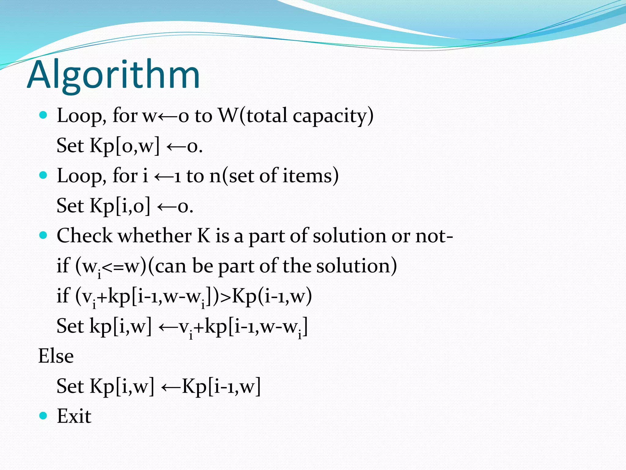 Algorithm
 Loop, for w←0 to W(total capacity)
Set Kp[0,w] ←0.
 Loop, for i ←1 to n(set of items)
Set Kp[i,0] ←0.
 Check whether K is a part of solution or not-
if (wi<=w)(can be part of the solution)
if (vi+kp[i-1,w-wi])>Kp(i-1,w)
Set kp[i,w] ←vi
+kp[i-1,w-wi]
Else
Set Kp[i,w] ←Kp[i-1,w]
 Exit
 