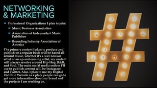 - Professional Organizations I plan to join:
- Music Business Association
- Association of Independent Music
Publishes
- Recording Industry Association of
America
The primary content I plan to produce and
publish on a regular basis will be based all
around music, whether it’s a well known
artist or an up-and-coming artist, my content
will always revolve around Hip-Hop, R&B,
and Soul. The main social media outlets I’ll
use to publish content will be Instagram
and Twitter. Also, I plan to use my Digital
Portfolio Website as a place people can go to
get more information about my brand and
the projects I am working on.
NETWORKING
& MARKETING
 