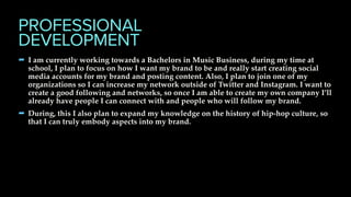 - I am currently working towards a Bachelors in Music Business, during my time at
school, I plan to focus on how I want my brand to be and really start creating social
media accounts for my brand and posting content. Also, I plan to join one of my
organizations so I can increase my network outside of Twitter and Instagram. I want to
create a good following and networks, so once I am able to create my own company I’ll
already have people I can connect with and people who will follow my brand.
- During, this I also plan to expand my knowledge on the history of hip-hop culture, so
that I can truly embody aspects into my brand.
PROFESSIONAL
DEVELOPMENT
 