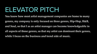 ELEVATOR PITCH
You know how most artist management companies are home to many
genres, my company is only focused on three genres, Hip-Hop, R&B,
and Soul, so that I as an artist manager can become knowledgeable in
all aspects of those genres, so that my artist can dominant their genres,
while I focus on the business and trend side of music.
 