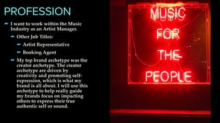 - I want to work within the Music
Industry as an Artist Manager.
- Other Job Titles:
- Artist Representative
- Booking Agent
- My top brand archetype was the
creator archetype. The creator
archetype are driven by
creativity and promoting self-
expression, which is what my
brand is all about. I will use this
archetype to help really guide
my brands focus on impacting
others to express their true
authentic self or sound.
PROFESSION
 