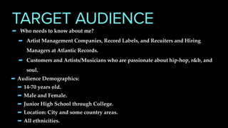TARGET AUDIENCE
- Who needs to know about me?
- Artist Management Companies, Record Labels, and Recuiters and Hiring
Managers at Atlantic Records.
- Customers and Artists/Musicians who are passionate about hip-hop, r&b, and
soul.
-Audience Demographics:
-14-70 years old.
-Male and Female.
-Junior High School through College.
-Location: City and some country areas.
-All ethnicities.
 