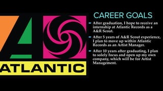 -After graduation, I hope to receive an
internship at Atlantic Records as a
A&R Scout.
-After 5 years of A&R Scout experience,
I plan to move up within Atlantic
Records as an Artist Manager.
-After 10 years after graduating, I plan
to solely focus and open up my own
company, which will be for Artist
Management.
CAREER GOALS
 