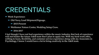 - Work Experience:
- Old Navy, Lead Shipment/Signage.
- 2015-Present
- Woldumar Nature Center, Wedding Setup Crew.
- 2016-2017
I feel though I have not had experience within the music industry, that lack of experience
will not hinder the future A&R team that I plan to apply too. With my hard work ethic,
willing to learn, ﬂexibility, and customer service experience along with my Associates in
Psychology, I know I would have a lot to bring creatively to the A&R team.
CREDENTIALS
 