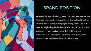 BRAND POSITION
We created a space that only asks 1 thing of from our artists,
“that you come ready to express your true authentic selves,
through music or any other project being worked on.” We
look for originality, individuality, and integrity within our
artists, so we can create a roster that is diverse and
represents someone from every community. We want to
inspire others to become their authentic selves.
 