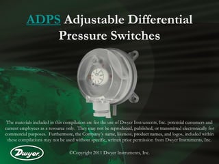 ADPS Adjustable Differential
               Pressure Switches




 The materials included in this compilation are for the use of Dwyer Instruments, Inc. potential customers and
current employees as a resource only. They may not be reproduced, published, or transmitted electronically for
commercial purposes. Furthermore, the Company’s name, likeness, product names, and logos, included within
 these compilations may not be used without specific, written prior permission from Dwyer Instruments, Inc.

                                 ©Copyright 2011 Dwyer Instruments, Inc.
 