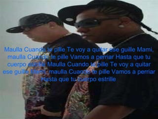 Maulla Cuando te pille Te voy a quitar ese guille Mami, maulla Cuando te pille Vamos a perriar Hasta que tu cuerpo estrille Maulla Cuando te pille Te voy a quitar ese guille Mami, maulla Cuando te pille Vamos a perriar Hasta que tu cuerpo estrille   