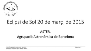 Aster, Agrupació Astronòmica de Barcelona
Preparació de l’eclipsi del 20 de març de 2015
Diapositiva 1
Eclipsi de Sol 20 de març de 2015
ASTER,
Agrupació Astronòmica de Barcelona
 