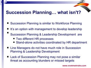 Succession Planning… what isn't? Succession Planning is similar to Workforce Planning It’s an option with management to develop leadership Succession Planning & Leadership Development  are   Two different HR processes Stand-alone activities coordinated by HR department Line Managers do not have much role in Succession Planning & Leadership Development Lack of Succession Planning may not pose a similar threat as accounting blunders or missed targets 