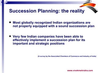 Succession Planning: the reality   Most globally recognized Indian organizations are not properly equipped with a sound succession plan Very few Indian companies have been able to effectively implement a succession plan for its important and strategic positions (A survey by the Associated Chambers of Commerce and Industry of India) 